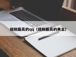 级别最高的qq(级别最高的央企)