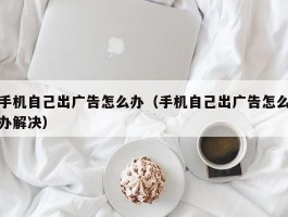 手机自己出广告怎么办(手机自己出广告怎么办解决)