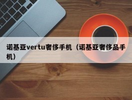 诺基亚vertu奢侈手机(诺基亚奢侈品手机)