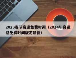 2023春节高速免费时间(2024年高速路免费时间规定最新)