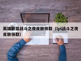 英雄联盟战斗之夜皮肤领取(lpl战斗之夜皮肤领取)