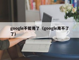 google不能用了(google用不了了)