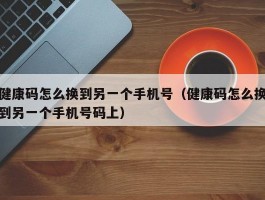 健康码怎么换到另一个手机号(健康码怎么换到另一个手机号码上)