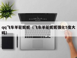 qq飞车羊驼妮妮(飞车羊驼妮妮强化5变大吗)