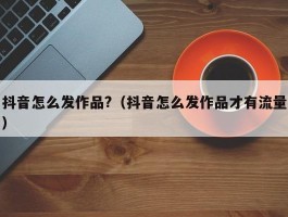 抖音怎么发作品?（抖音怎么发作品才有流量）