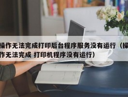 操作无法完成打印后台程序服务没有运行(操作无法完成 打印机程序没有运行)