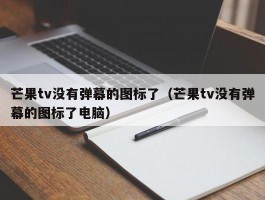 芒果tv没有弹幕的图标了(芒果tv没有弹幕的图标了电脑)