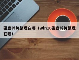 磁盘碎片整理在哪(win10磁盘碎片整理在哪)