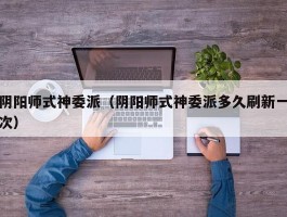 阴阳师式神委派(阴阳师式神委派多久刷新一次)