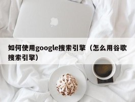 如何使用google搜索引擎(怎么用谷歌搜索引擎)