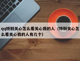 qq特别关心怎么看关心我的人(特别关心怎么看关心我的人有几个)