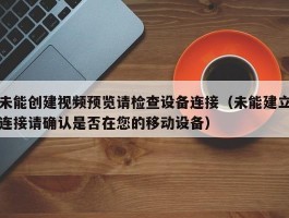 未能创建视频预览请检查设备连接(未能建立连接请确认是否在您的移动设备)
