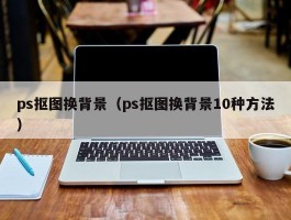 ps抠图换背景(ps抠图换背景10种方法)