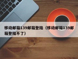移动邮箱139邮箱登陆(移动邮箱139邮箱登陆不了)