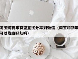 淘宝购物车有望直接分享到微信(淘宝购物车可以发给好友吗)