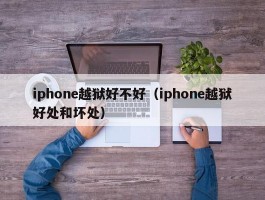 iphone越狱好不好(iphone越狱好处和坏处)