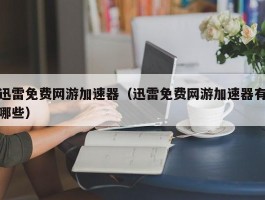 迅雷免费网游加速器(迅雷免费网游加速器有哪些)