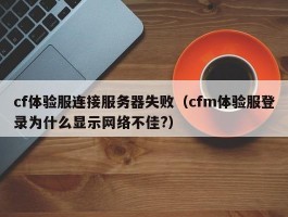 cf体验服连接服务器失败(cfm体验服登录为什么显示网络不佳?)