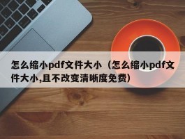 怎么缩小pdf文件大小(怎么缩小pdf文件大小,且不改变清晰度免费)