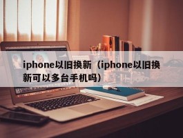 iphone以旧换新(iphone以旧换新可以多台手机吗)
