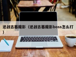 逆战古墓魔影（逆战古墓魔影boss怎么打）