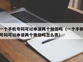一个手机号码可以申请两个微信吗(一个手机号码可以申请两个微信吗怎么弄)