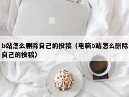 b站怎么删除自己的投稿(电脑b站怎么删除自己的投稿)