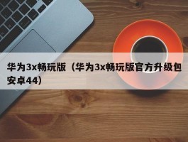 华为3x畅玩版（华为3x畅玩版官方升级包安卓44）