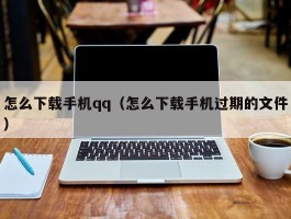 怎么下载手机qq（怎么下载手机过期的文件）