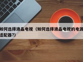 如何选择液晶电视(如何选择液晶电视的电源适配器?)
