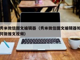 秀米微信图文编辑器(秀米微信图文编辑器如何做推文视频)