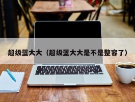 超级蓝大大(超级蓝大大是不是整容了)