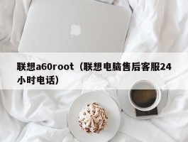 联想a60root(联想电脑售后客服24小时电话)
