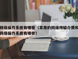 网络操作系统有哪些（常用的网络传输介质和网络操作系统有哪些）