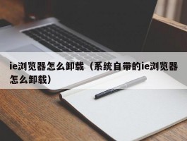 ie浏览器怎么卸载(系统自带的ie浏览器怎么卸载)