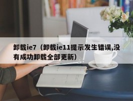 卸载ie7(卸载ie11提示发生错误,没有成功卸载全部更新)