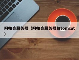 阿帕奇服务器(阿帕奇服务器和tomcat)