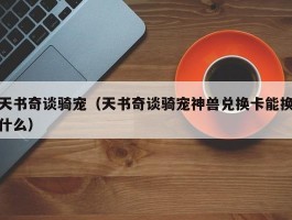 天书奇谈骑宠(天书奇谈骑宠神兽兑换卡能换什么)