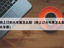 网上订的火车票怎么取（网上订火车票怎么取火车票）