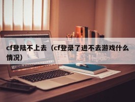 cf登陆不上去(cf登录了进不去游戏什么情况)